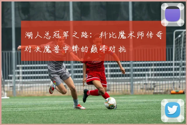 湖人总冠军之路:科比魔术师传奇对决魔兽中锋的巅峰对抗