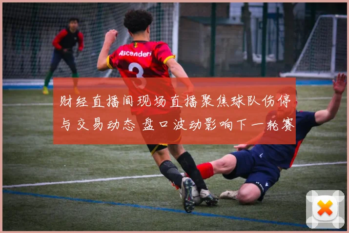 财经直播间现场直播聚焦球队伤停与交易动态 盘口波动影响下一轮赛事走势