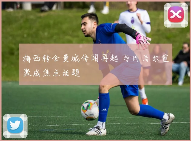 梅西转会曼城传闻再起 与内马尔重聚成焦点话题