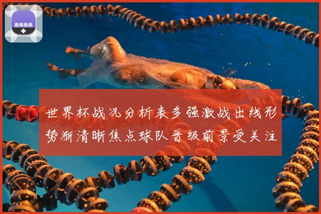 世界杯战况分析表多强激战出线形势渐清晰焦点球队晋级前景受关注