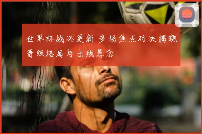 世界杯战况更新 多场焦点对决揭晓晋级格局与出线悬念