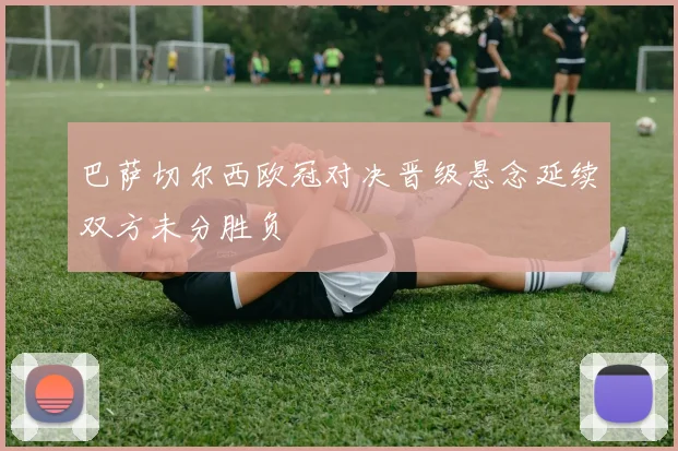 巴萨切尔西欧冠对决晋级悬念延续双方未分胜负