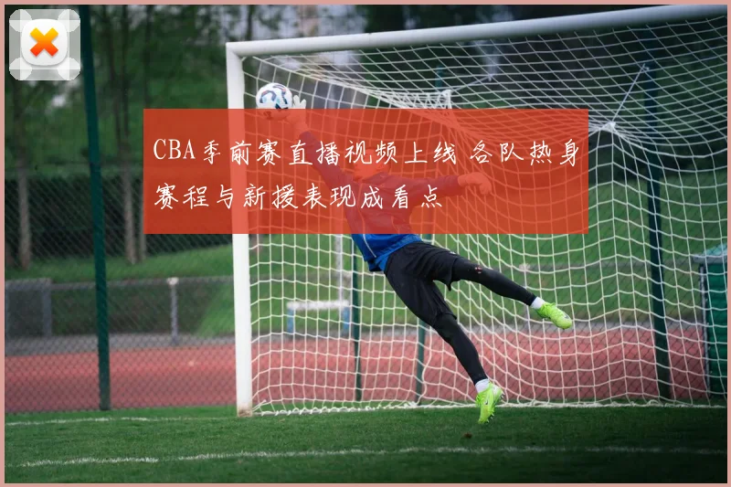 CBA季前赛直播视频上线 各队热身赛程与新援表现成看点