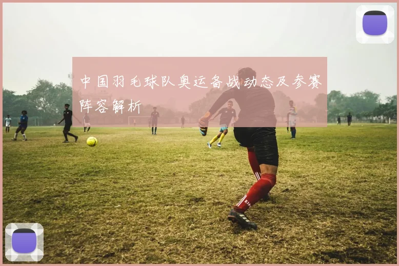 中国羽毛球队奥运备战动态及参赛阵容解析