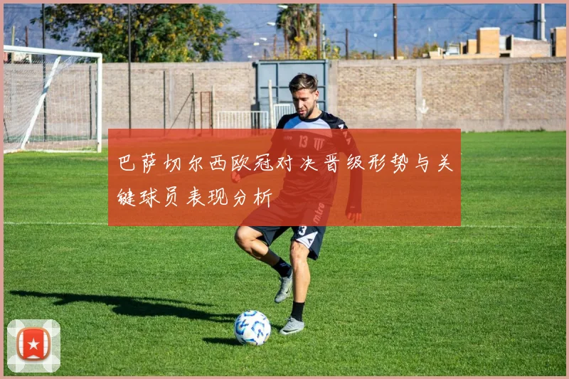 巴萨切尔西欧冠对决晋级形势与关键球员表现分析