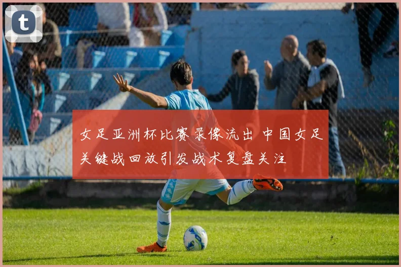 女足亚洲杯比赛录像流出 中国女足关键战回放引发战术复盘关注