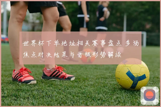世界杯下单地址相关赛事盘点 多场焦点对决结果与晋级形势解读