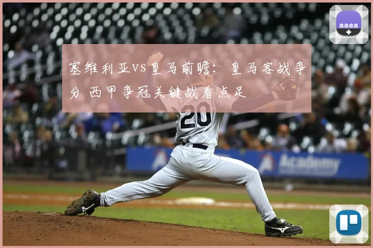 塞维利亚vs皇马前瞻：皇马客战争分 西甲争冠关键战看点足