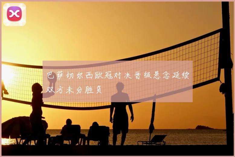 巴萨切尔西欧冠对决晋级悬念延续双方未分胜负