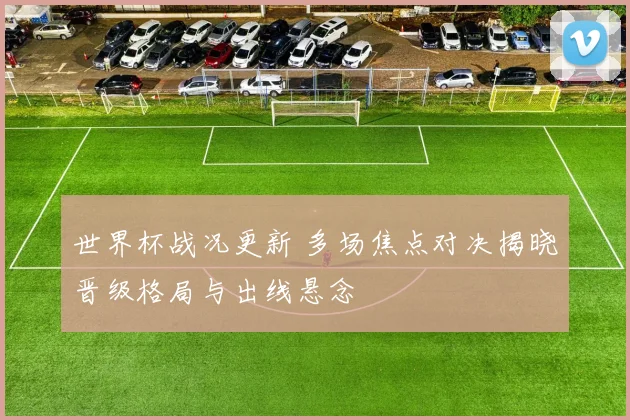 世界杯战况更新 多场焦点对决揭晓晋级格局与出线悬念