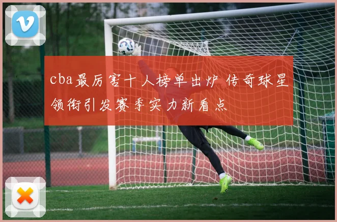 cba最厉害十人榜单出炉 传奇球星领衔引发赛季实力新看点