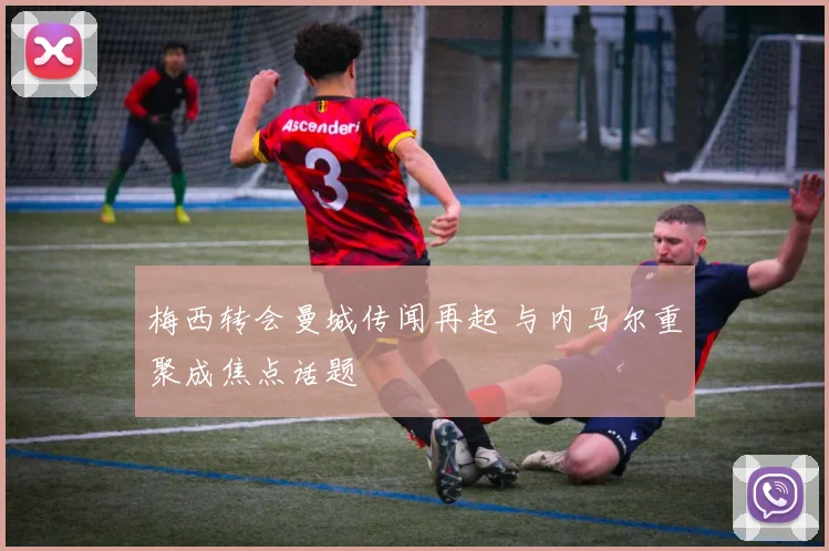 梅西转会曼城传闻再起 与内马尔重聚成焦点话题