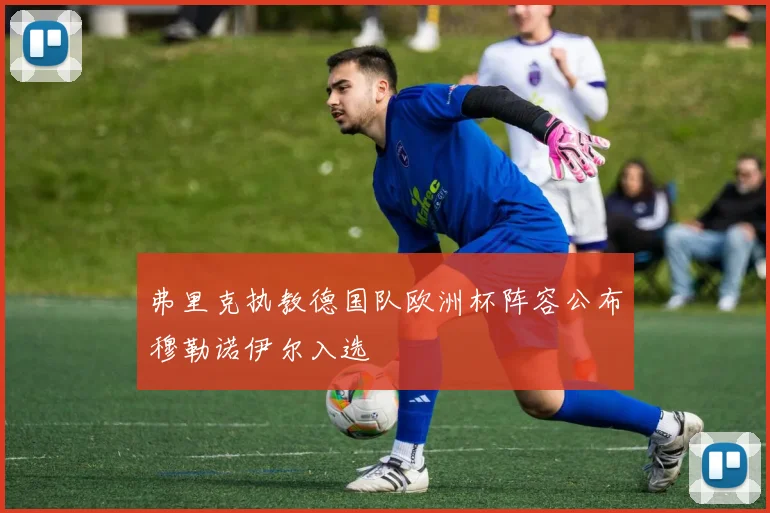 弗里克执教德国队欧洲杯阵容公布穆勒诺伊尔入选