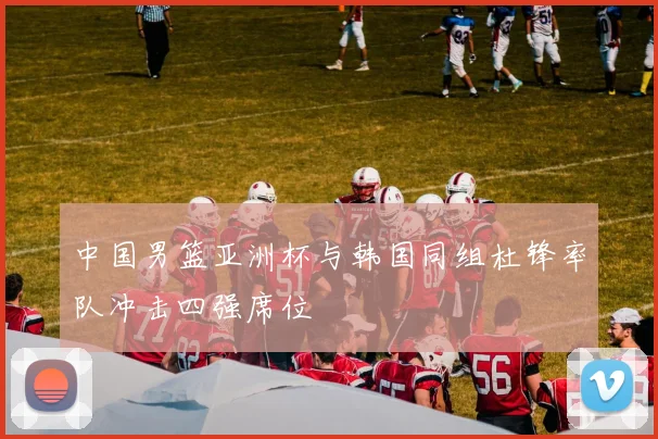 中国男篮亚洲杯与韩国同组杜锋率队冲击四强席位