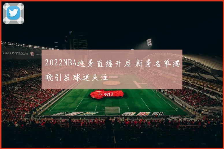 2022NBA选秀直播开启 新秀名单揭晓引发球迷关注