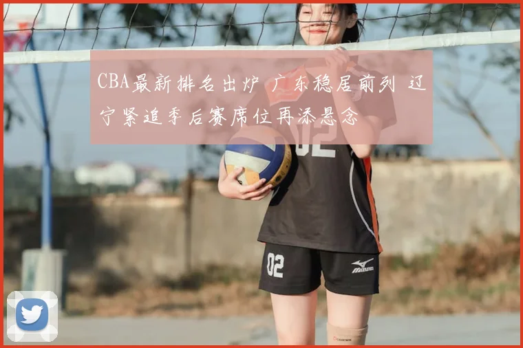 CBA最新排名出炉 广东稳居前列 辽宁紧追季后赛席位再添悬念
