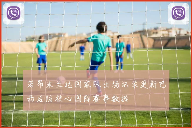 若昂米兰达国家队出场记录更新巴西后防核心国际赛事数据