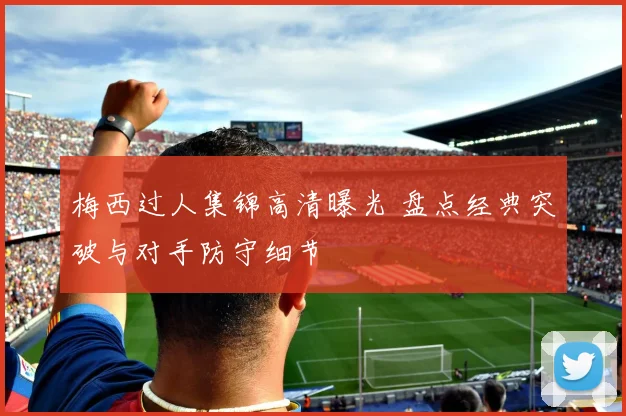 梅西过人集锦高清曝光 盘点经典突破与对手防守细节