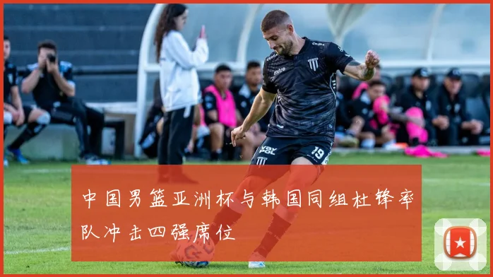 中国男篮亚洲杯与韩国同组杜锋率队冲击四强席位