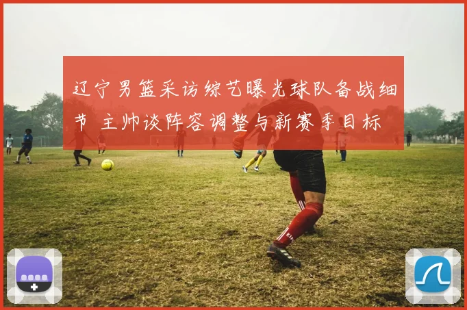 辽宁男篮采访综艺曝光球队备战细节 主帅谈阵容调整与新赛季目标