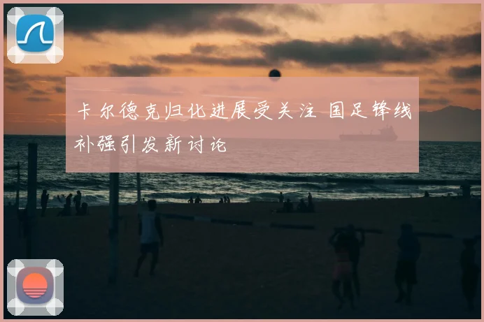 卡尔德克归化进展受关注 国足锋线补强引发新讨论