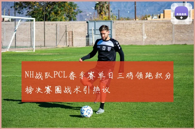 NH战队PCL春季赛单日三鸡领跑积分榜决赛圈战术引热议