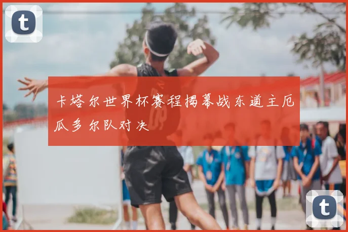 卡塔尔世界杯赛程揭幕战东道主厄瓜多尔队对决