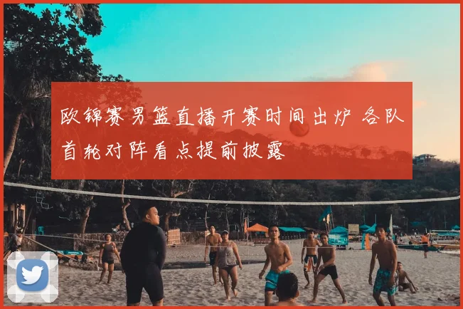 欧锦赛男篮直播开赛时间出炉 各队首轮对阵看点提前披露