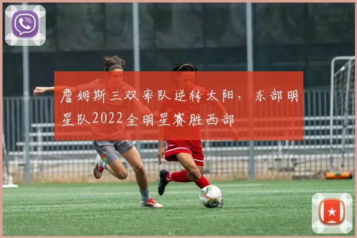 詹姆斯三双率队逆转太阳，东部明星队2022全明星赛胜西部