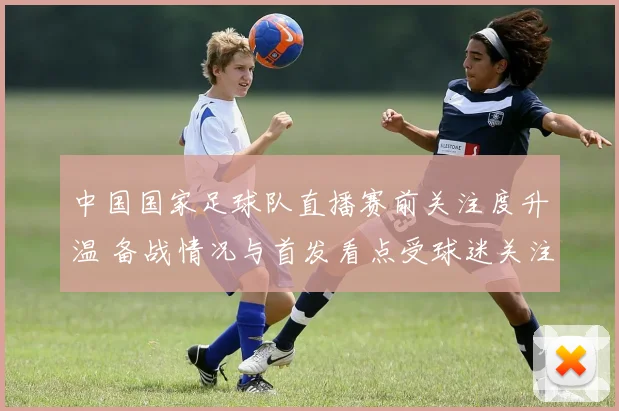 中国国家足球队直播赛前关注度升温 备战情况与首发看点受球迷关注