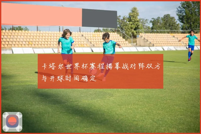 卡塔尔世界杯赛程揭幕战对阵双方与开球时间确定