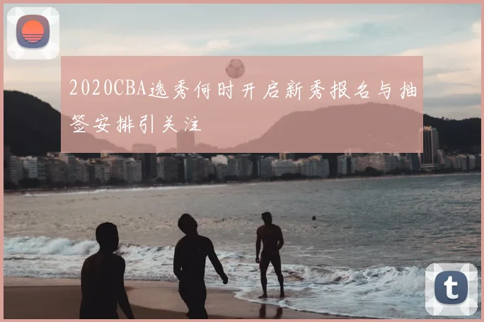 2020CBA选秀何时开启新秀报名与抽签安排引关注