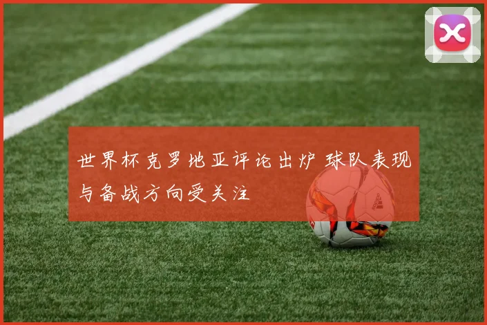 世界杯克罗地亚评论出炉 球队表现与备战方向受关注
