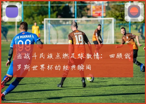 当战斗民族点燃足球激情:回顾俄罗斯世界杯的经典瞬间