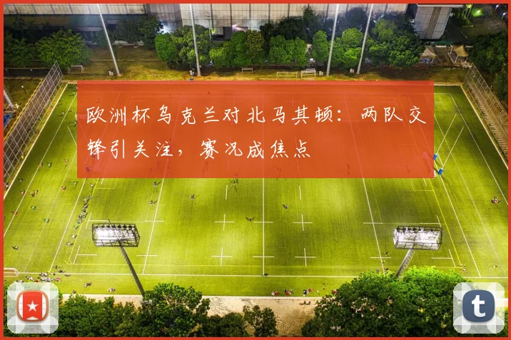 欧洲杯乌克兰对北马其顿：两队交锋引关注，赛况成焦点