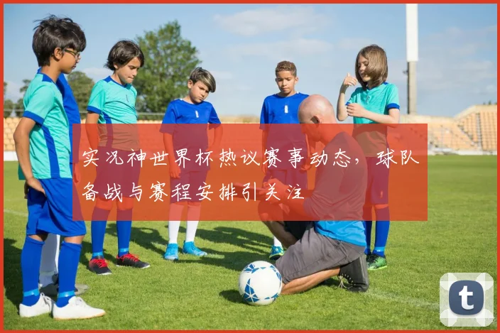 实况神世界杯热议赛事动态,球队备战与赛程安排引关注