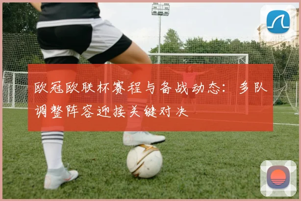 欧冠欧联杯赛程与备战动态:多队调整阵容迎接关键对决