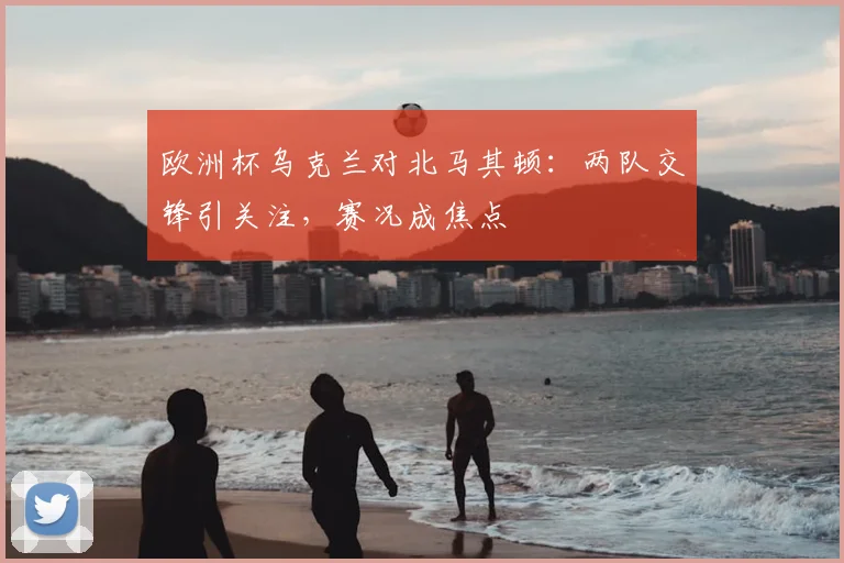 欧洲杯乌克兰对北马其顿：两队交锋引关注，赛况成焦点