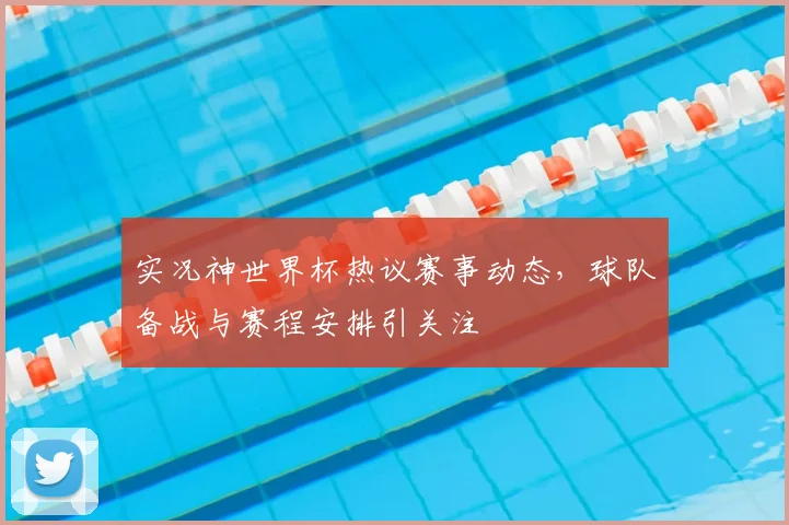 实况神世界杯热议赛事动态，球队备战与赛程安排引关注