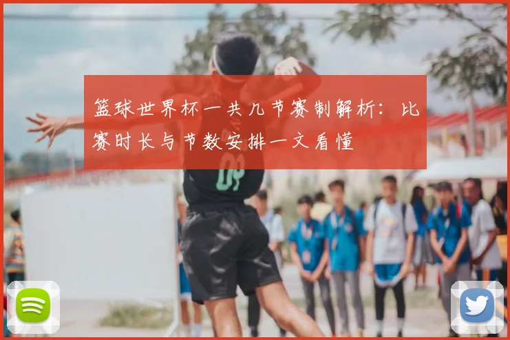 篮球世界杯一共几节赛制解析:比赛时长与节数安排一文看懂
