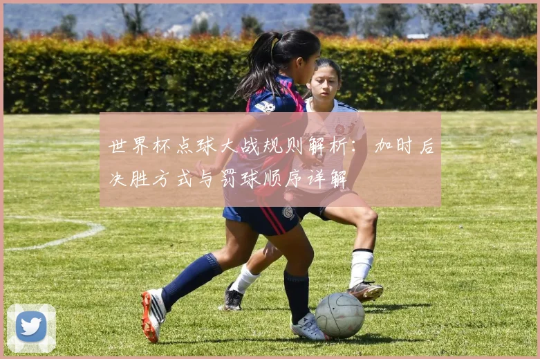 世界杯点球大战规则解析：加时后决胜方式与罚球顺序详解