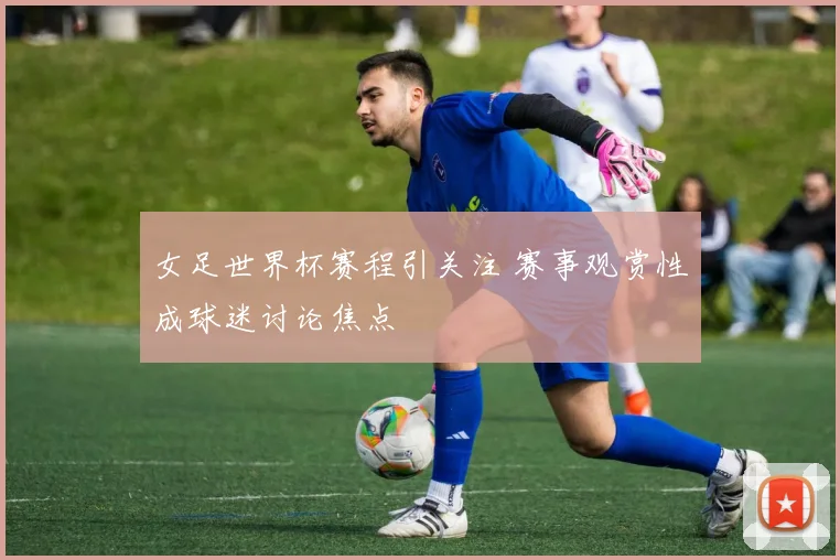 女足世界杯赛程引关注 赛事观赏性成球迷讨论焦点