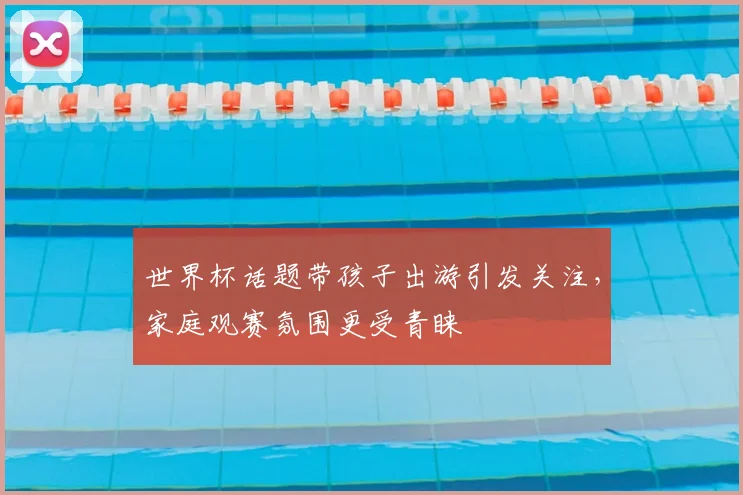 世界杯话题带孩子出游引发关注,家庭观赛氛围更受青睐