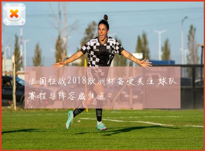 法国征战2018欧洲杯备受关注 球队赛程与阵容成焦点