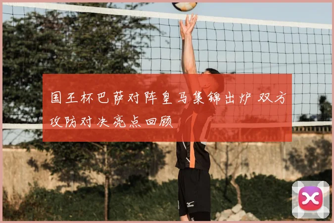 国王杯巴萨对阵皇马集锦出炉 双方攻防对决亮点回顾