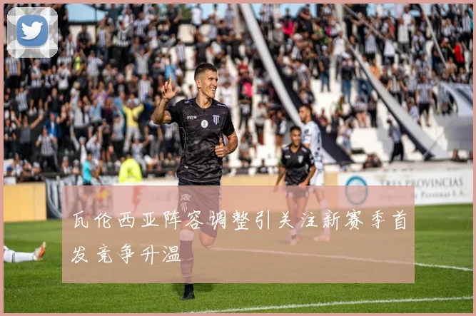 瓦伦西亚阵容调整引关注新赛季首发竞争升温