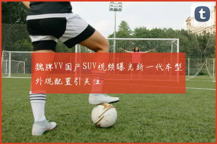 魏牌VV国产SUV视频曝光新一代车型外观配置引关注