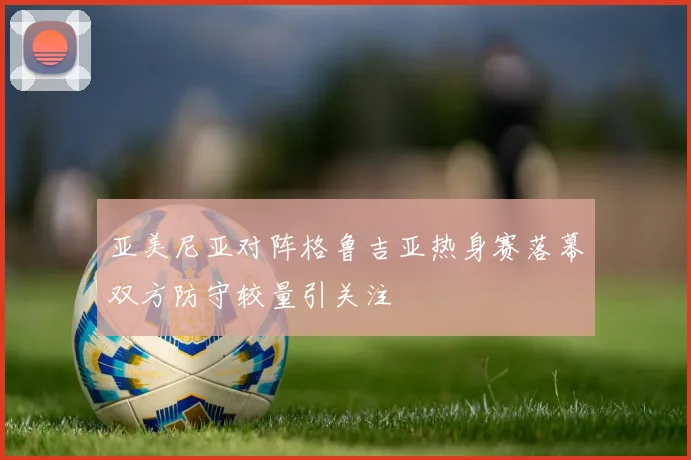 亚美尼亚对阵格鲁吉亚热身赛落幕双方防守较量引关注
