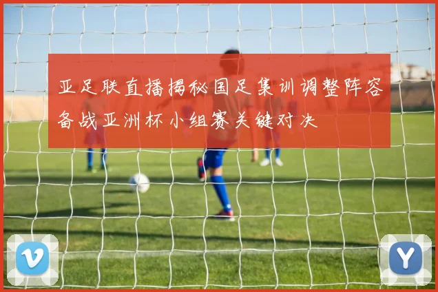 亚足联直播揭秘国足集训调整阵容备战亚洲杯小组赛关键对决